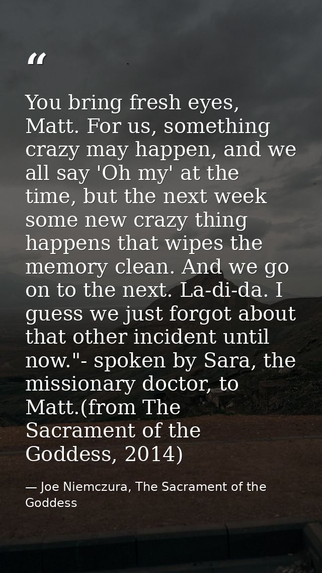 You bring fresh eyes, Matt. For us, something crazy may happen, and we all say 'Oh my' at the time, but the next week so — Joe Niemczura, The Sacrament of the Goddess