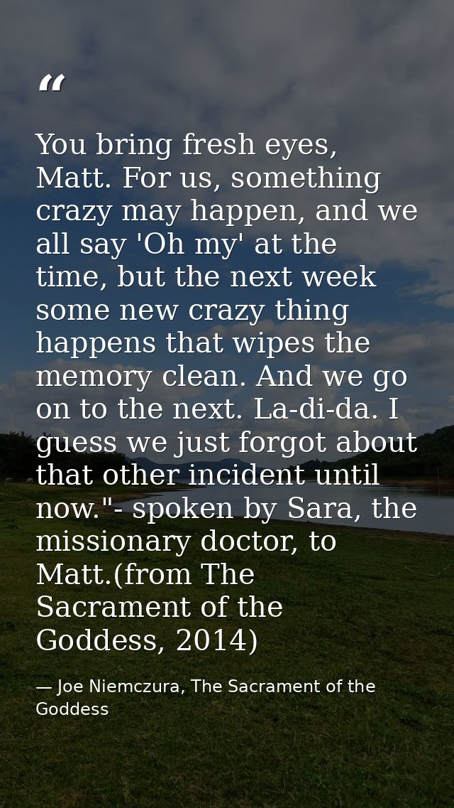 You bring fresh eyes, Matt. For us, something crazy may happen, and we all say 'Oh my' at the time, but the next week so — Joe Niemczura, The Sacrament of the Goddess