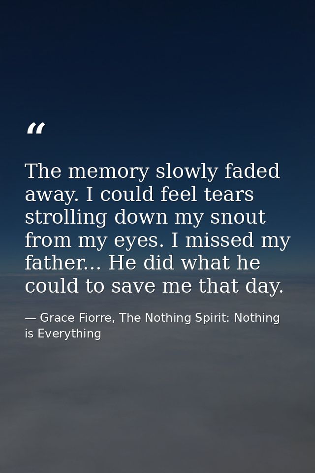 The memory slowly faded away. I could feel tears strolling down my snout from my eyes. I missed my father... He did what — Grace Fiorre, The Nothing Spirit: Nothing is Everything