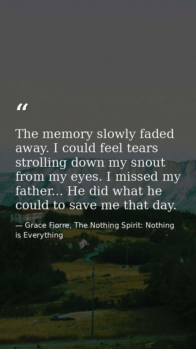 The memory slowly faded away. I could feel tears strolling down my snout from my eyes. I missed my father... He did what — Grace Fiorre, The Nothing Spirit: Nothing is Everything