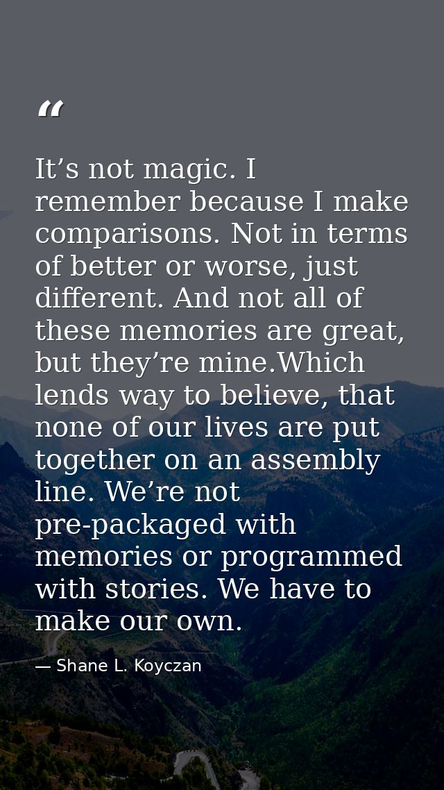It’s not magic. I remember because I make comparisons. Not in terms of better or worse, just different. And not all of t — Shane L. Koyczan