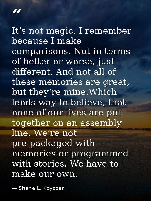 It’s not magic. I remember because I make comparisons. Not in terms of better or worse, just different. And not all of t — Shane L. Koyczan