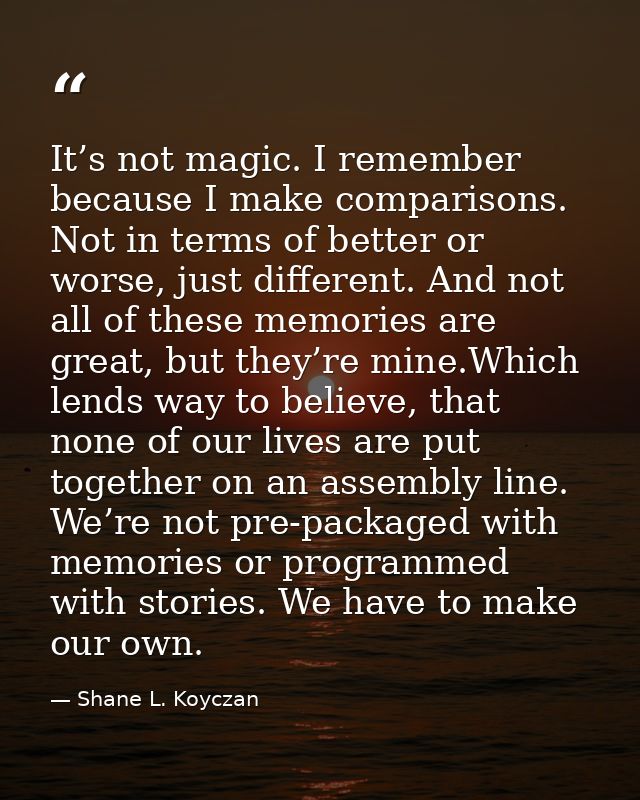 It’s not magic. I remember because I make comparisons. Not in terms of better or worse, just different. And not all of t — Shane L. Koyczan