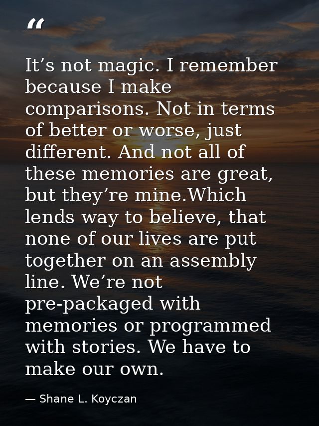 It’s not magic. I remember because I make comparisons. Not in terms of better or worse, just different. And not all of t — Shane L. Koyczan
