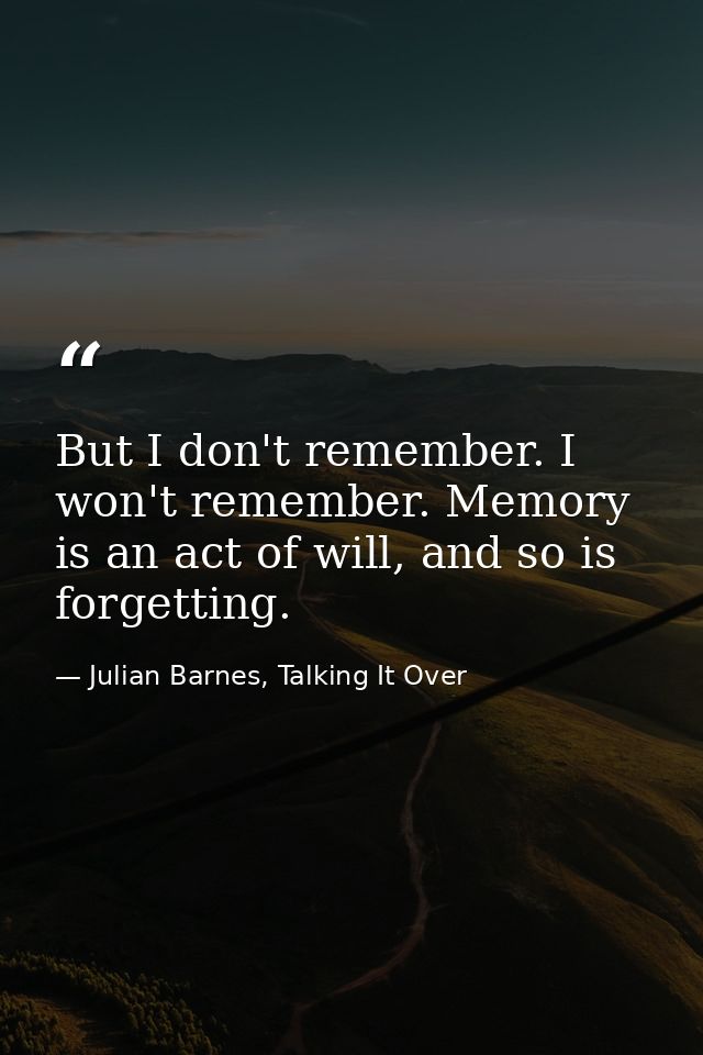 But I don't remember. I won't remember. Memory is an act of will, and so is forgetting. — Julian Barnes, Talking It Over