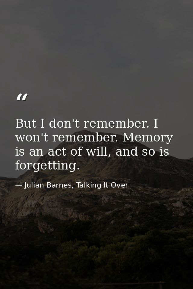 But I don't remember. I won't remember. Memory is an act of will, and so is forgetting. — Julian Barnes, Talking It Over