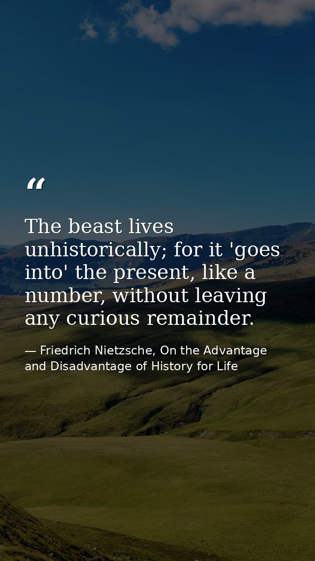 The beast lives unhistorically; for it 'goes into' the present, like a number, without leaving any curious remainder. — Friedrich Nietzsche, On the Advantage and Disadvantage of History for Life