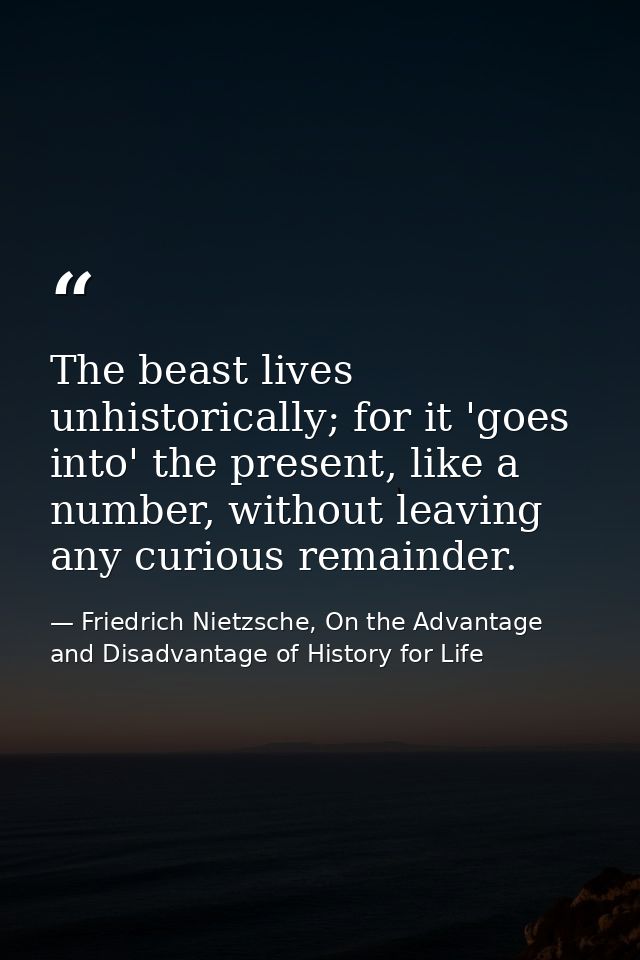 The beast lives unhistorically; for it 'goes into' the present, like a number, without leaving any curious remainder. — Friedrich Nietzsche, On the Advantage and Disadvantage of History for Life