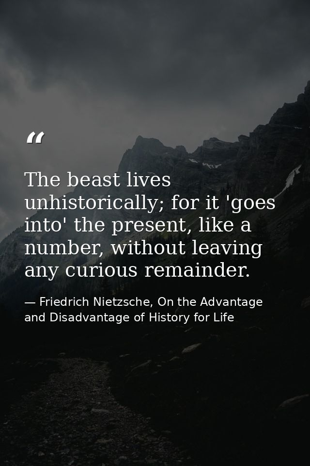 The beast lives unhistorically; for it 'goes into' the present, like a number, without leaving any curious remainder. — Friedrich Nietzsche, On the Advantage and Disadvantage of History for Life
