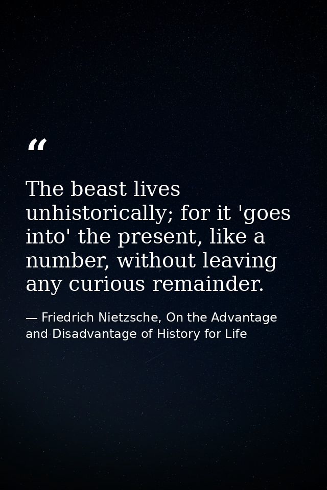 The beast lives unhistorically; for it 'goes into' the present, like a number, without leaving any curious remainder. — Friedrich Nietzsche, On the Advantage and Disadvantage of History for Life