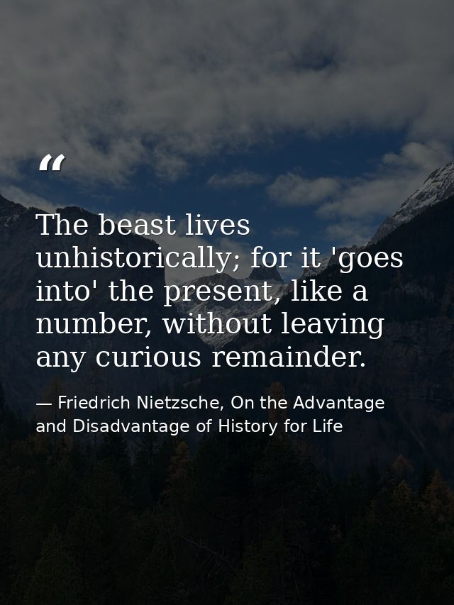 The beast lives unhistorically; for it 'goes into' the present, like a number, without leaving any curious remainder. — Friedrich Nietzsche, On the Advantage and Disadvantage of History for Life