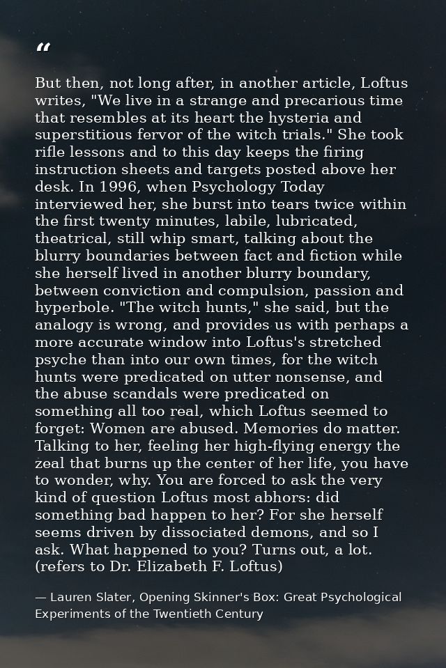 But then, not long after, in another article, Loftus writes, "We live in a strange and precarious time that resembles at — Lauren Slater, Opening Skinner's Box: Great Psychological Experiments of the Twentieth Century