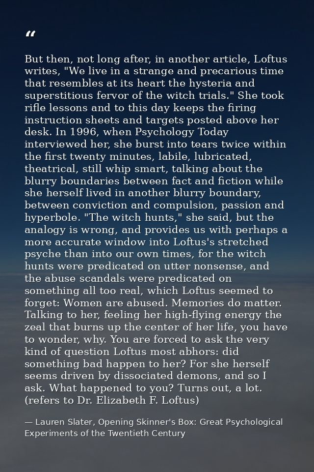 But then, not long after, in another article, Loftus writes, "We live in a strange and precarious time that resembles at — Lauren Slater, Opening Skinner's Box: Great Psychological Experiments of the Twentieth Century