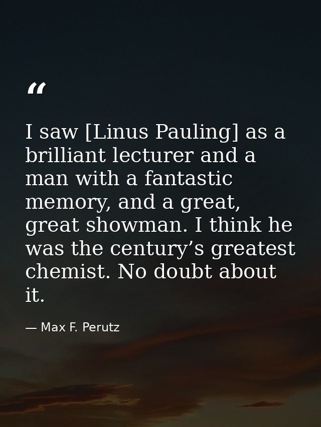 I saw [Linus Pauling] as a brilliant lecturer and a man with a fantastic memory, and a great, great showman. I think he  — Max F. Perutz