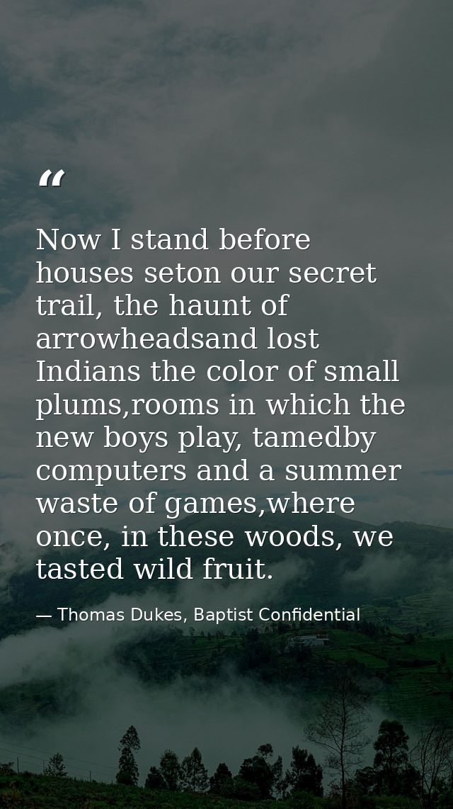 Now I stand before houses seton our secret trail, the haunt of arrowheadsand lost Indians the color of small plums,rooms — Thomas Dukes, Baptist Confidential