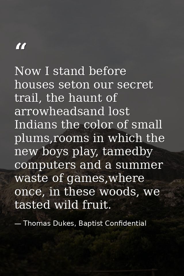 Now I stand before houses seton our secret trail, the haunt of arrowheadsand lost Indians the color of small plums,rooms — Thomas Dukes, Baptist Confidential