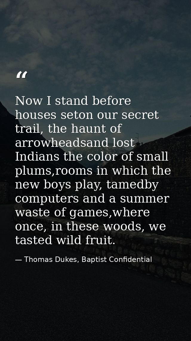 Now I stand before houses seton our secret trail, the haunt of arrowheadsand lost Indians the color of small plums,rooms — Thomas Dukes, Baptist Confidential