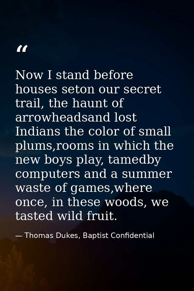 Now I stand before houses seton our secret trail, the haunt of arrowheadsand lost Indians the color of small plums,rooms — Thomas Dukes, Baptist Confidential