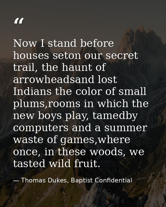 Now I stand before houses seton our secret trail, the haunt of arrowheadsand lost Indians the color of small plums,rooms — Thomas Dukes, Baptist Confidential