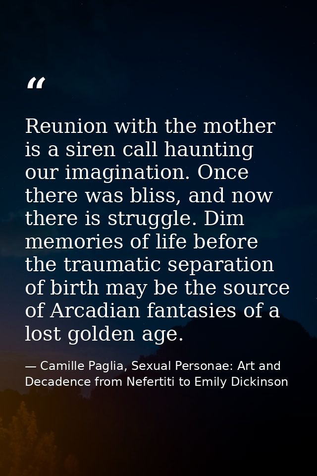 Reunion with the mother is a siren call haunting our imagination. Once there was bliss, and now there is struggle. Dim m — Camille Paglia, Sexual Personae: Art and Decadence from Nefertiti to Emily Dickinson