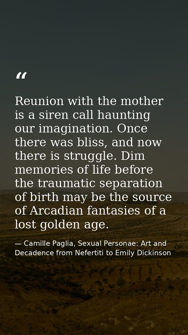 Reunion with the mother is a siren call haunting our imagination. Once there was bliss, and now there is struggle. Dim m — Camille Paglia, Sexual Personae: Art and Decadence from Nefertiti to Emily Dickinson