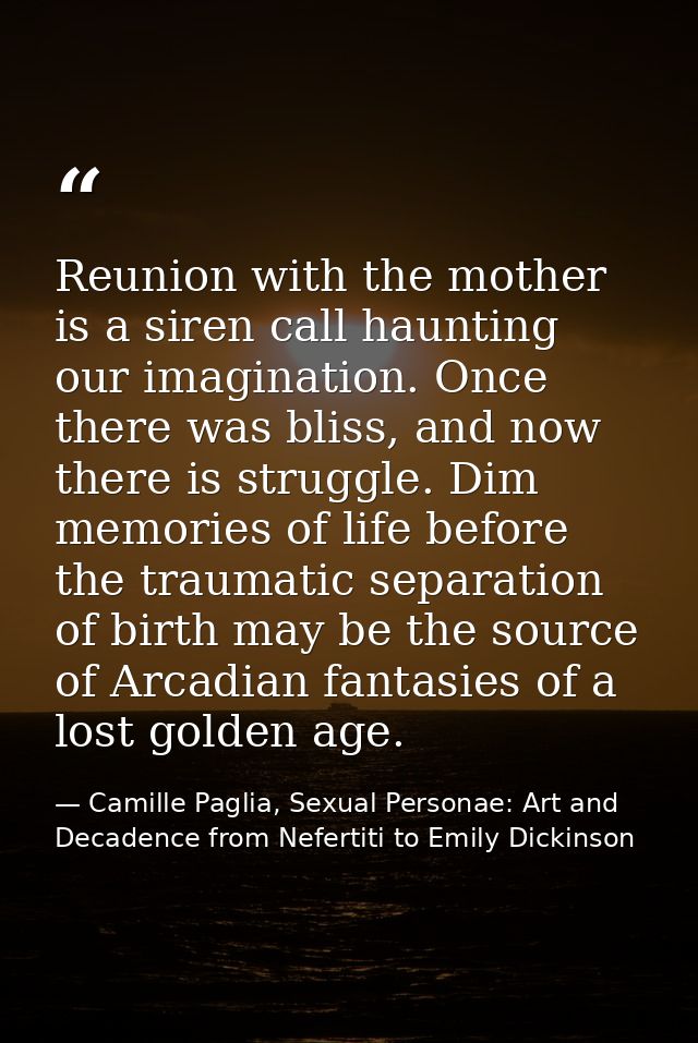 Reunion with the mother is a siren call haunting our imagination. Once there was bliss, and now there is struggle. Dim m — Camille Paglia, Sexual Personae: Art and Decadence from Nefertiti to Emily Dickinson