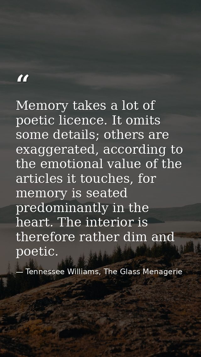 Memory takes a lot of poetic licence. It omits some details; others are exaggerated, according to the emotional value of — Tennessee Williams, The Glass Menagerie