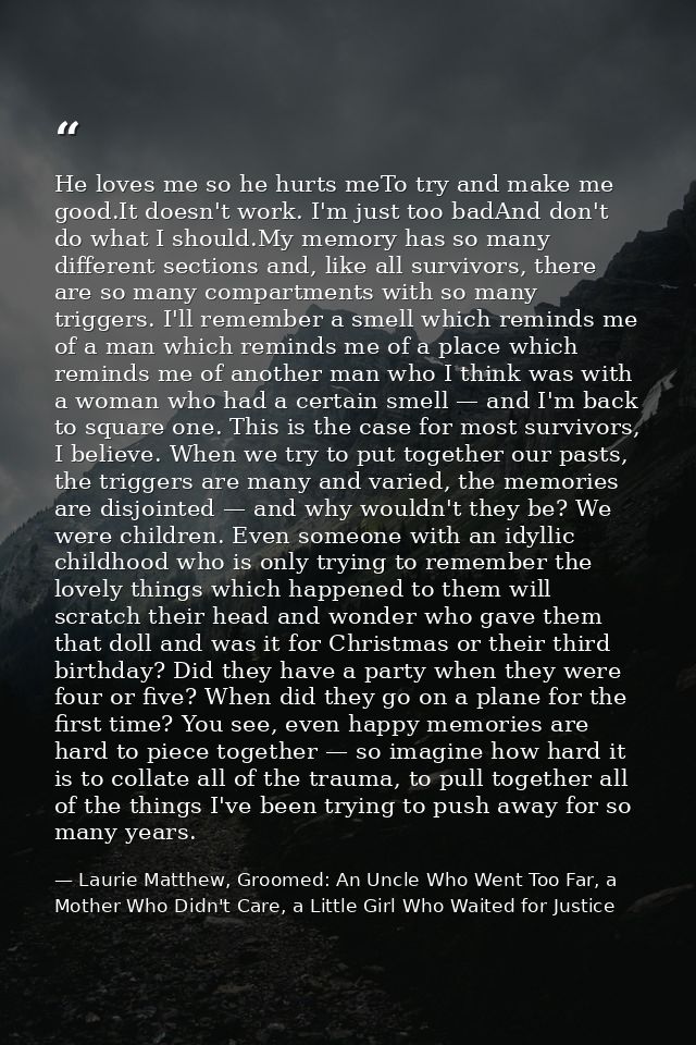 He loves me so he hurts meTo try and make me good.It doesn't work. I'm just too badAnd don't do what I should.My memory  — Laurie Matthew, Groomed: An Uncle Who Went Too Far, a Mother Who Didn't Care, a Little Girl Who Waited for Justice