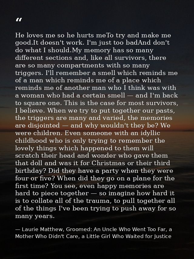 He loves me so he hurts meTo try and make me good.It doesn't work. I'm just too badAnd don't do what I should.My memory  — Laurie Matthew, Groomed: An Uncle Who Went Too Far, a Mother Who Didn't Care, a Little Girl Who Waited for Justice