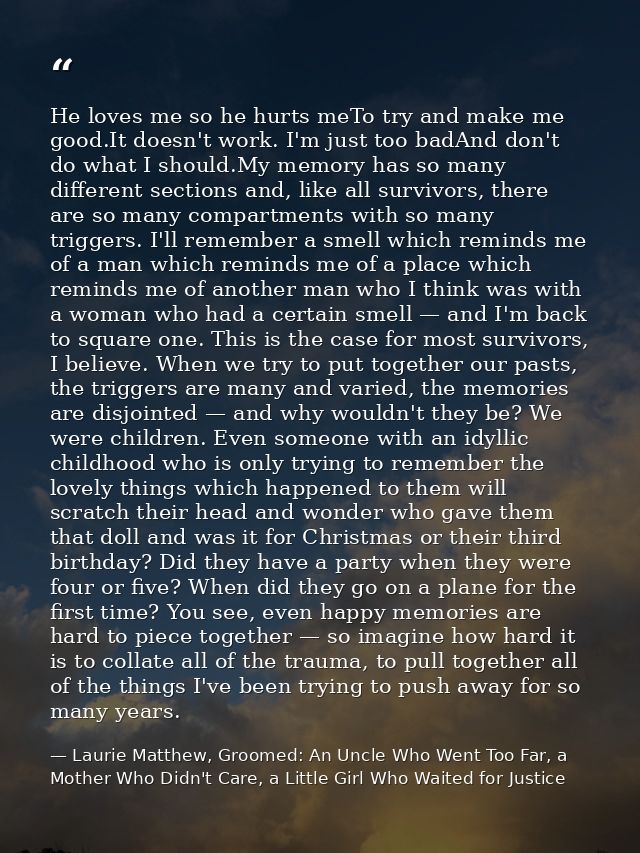 He loves me so he hurts meTo try and make me good.It doesn't work. I'm just too badAnd don't do what I should.My memory  — Laurie Matthew, Groomed: An Uncle Who Went Too Far, a Mother Who Didn't Care, a Little Girl Who Waited for Justice