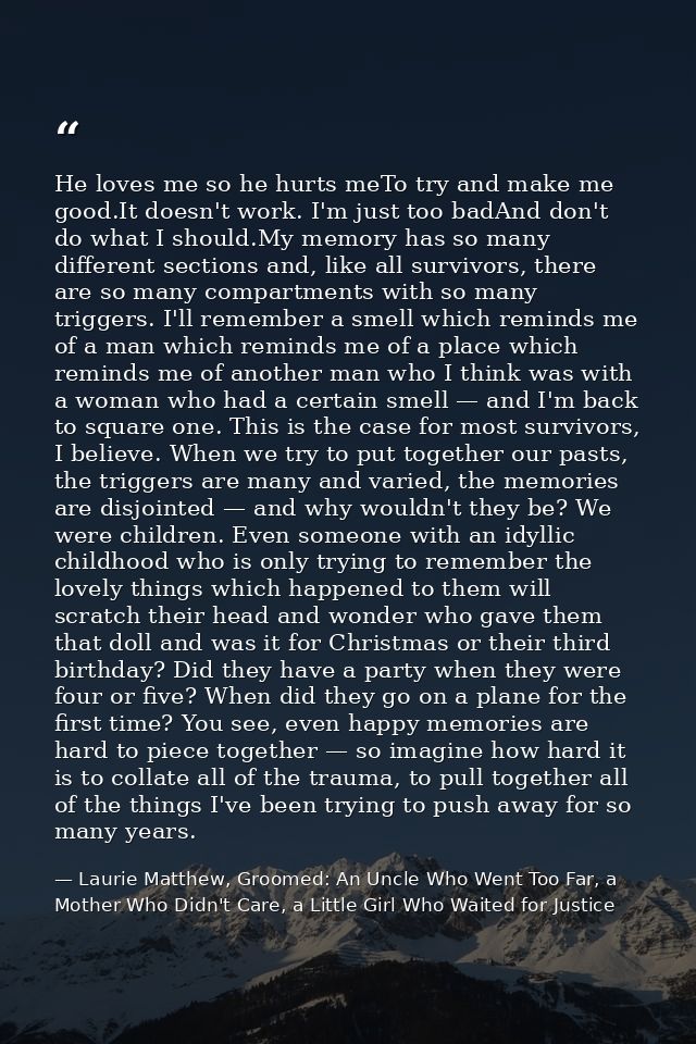 He loves me so he hurts meTo try and make me good.It doesn't work. I'm just too badAnd don't do what I should.My memory  — Laurie Matthew, Groomed: An Uncle Who Went Too Far, a Mother Who Didn't Care, a Little Girl Who Waited for Justice