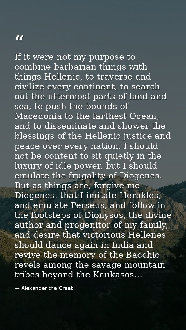 If it were not my purpose to combine barbarian things with things Hellenic, to traverse and civilize every continent, to — Alexander the Great