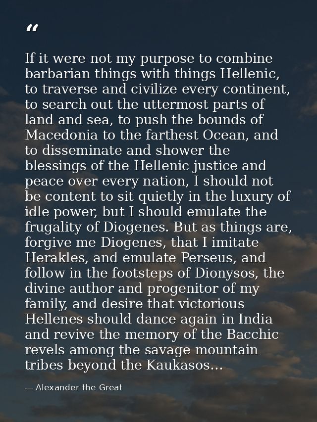 If it were not my purpose to combine barbarian things with things Hellenic, to traverse and civilize every continent, to — Alexander the Great