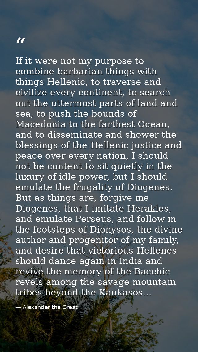 If it were not my purpose to combine barbarian things with things Hellenic, to traverse and civilize every continent, to — Alexander the Great