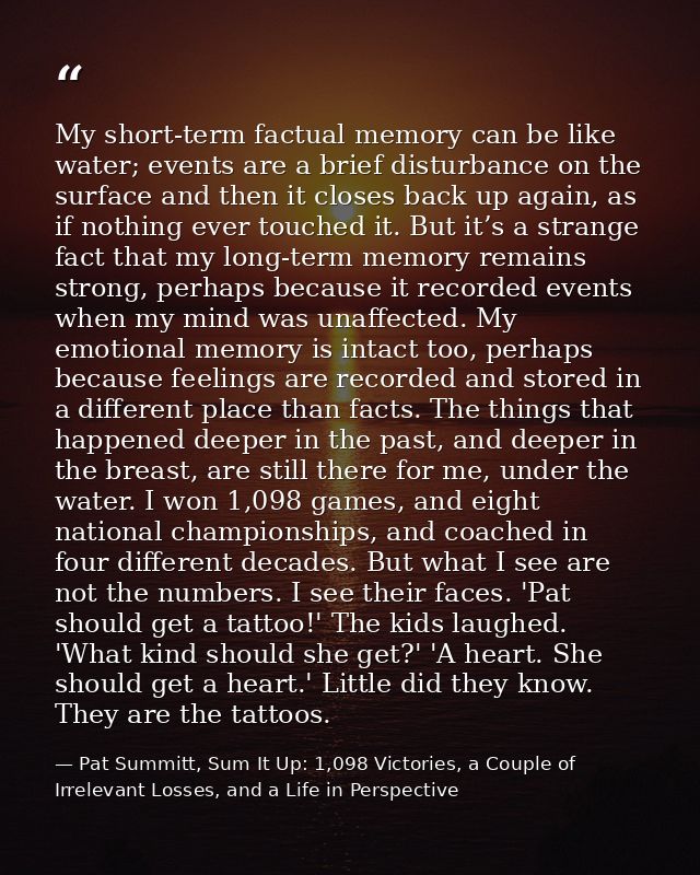 My short-term factual memory can be like water; events are a brief disturbance on the surface and then it closes back up — Pat Summitt, Sum It Up: 1,098 Victories, a Couple of Irrelevant Losses, and a Life in Perspective