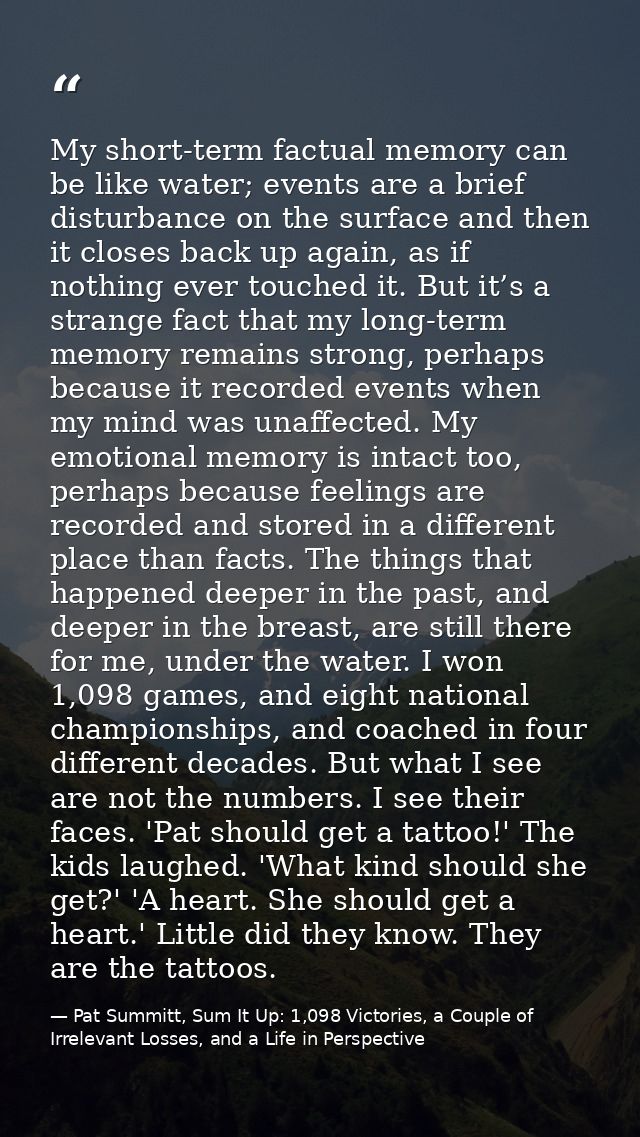 My short-term factual memory can be like water; events are a brief disturbance on the surface and then it closes back up — Pat Summitt, Sum It Up: 1,098 Victories, a Couple of Irrelevant Losses, and a Life in Perspective