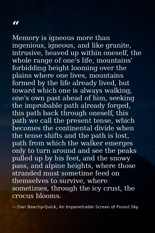 Memory is igneous more than ingenious, igneous, and like granite, intrusive, heaved up within oneself, the whole range o — Dan Beachy-Quick, An Impenetrable Screen of Purest Sky