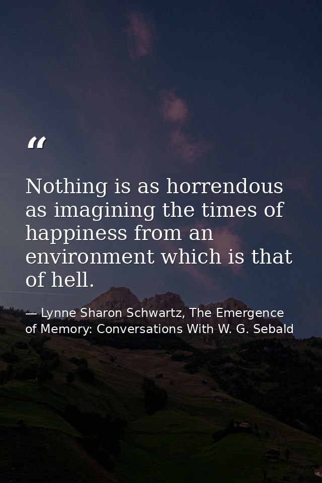 Nothing is as horrendous as imagining the times of happiness from an environment which is that of hell. — Lynne Sharon Schwartz, The Emergence of Memory: Conversations With W. G. Sebald