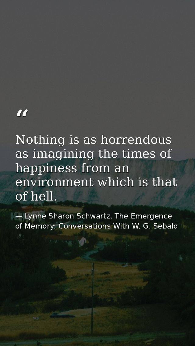 Nothing is as horrendous as imagining the times of happiness from an environment which is that of hell. — Lynne Sharon Schwartz, The Emergence of Memory: Conversations With W. G. Sebald