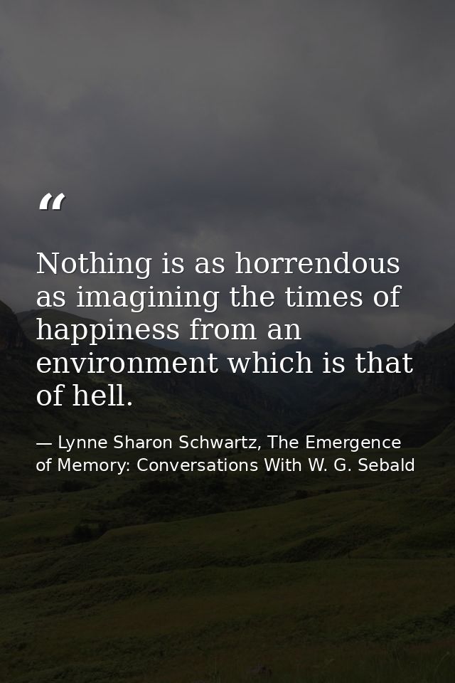 Nothing is as horrendous as imagining the times of happiness from an environment which is that of hell. — Lynne Sharon Schwartz, The Emergence of Memory: Conversations With W. G. Sebald