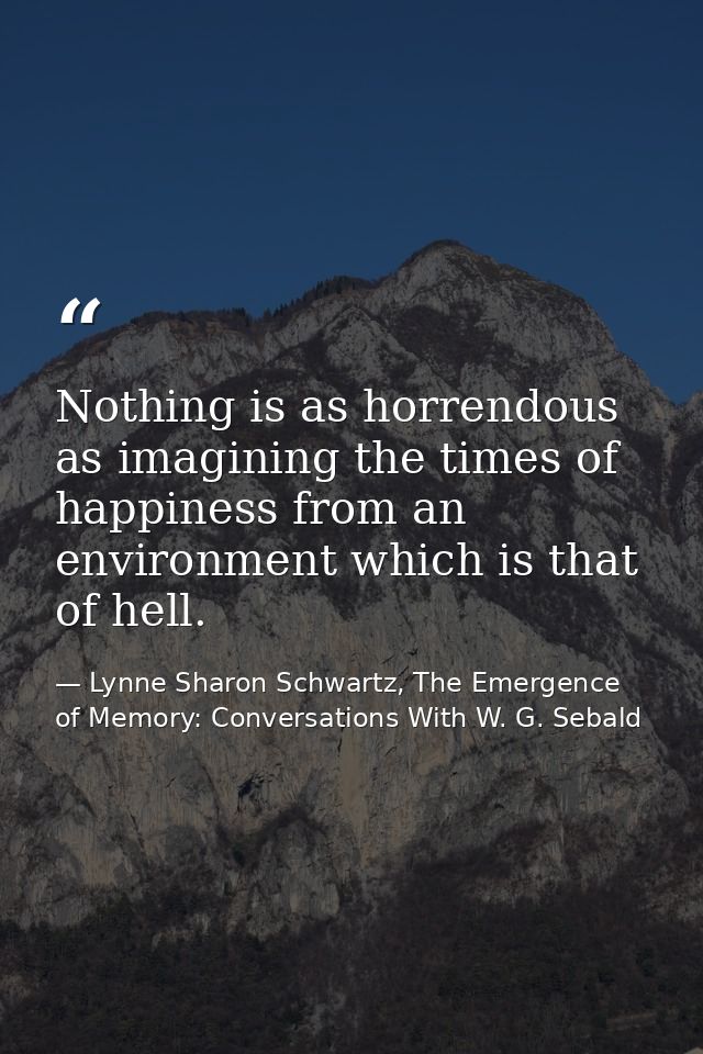 Nothing is as horrendous as imagining the times of happiness from an environment which is that of hell. — Lynne Sharon Schwartz, The Emergence of Memory: Conversations With W. G. Sebald