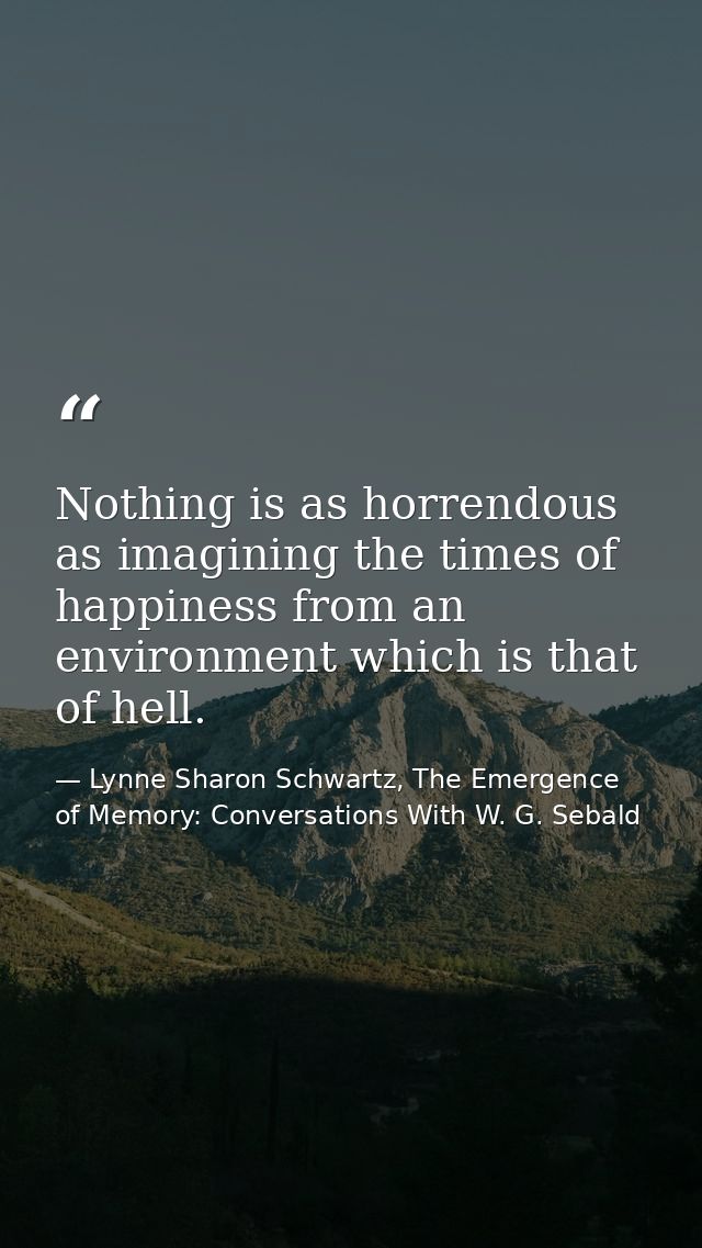 Nothing is as horrendous as imagining the times of happiness from an environment which is that of hell. — Lynne Sharon Schwartz, The Emergence of Memory: Conversations With W. G. Sebald