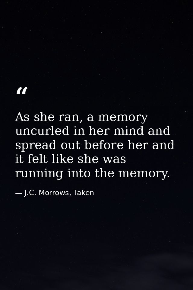 As she ran, a memory uncurled in her mind and spread out before her and it felt like she was running into the memory. — J.C. Morrows, Taken