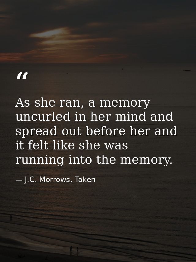 As she ran, a memory uncurled in her mind and spread out before her and it felt like she was running into the memory. — J.C. Morrows, Taken
