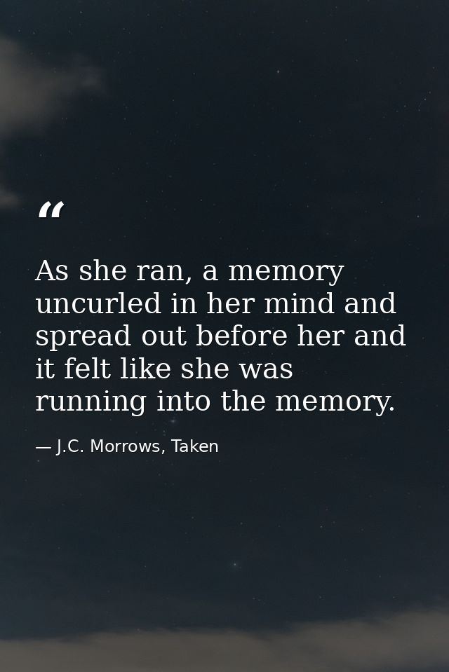 As she ran, a memory uncurled in her mind and spread out before her and it felt like she was running into the memory. — J.C. Morrows, Taken