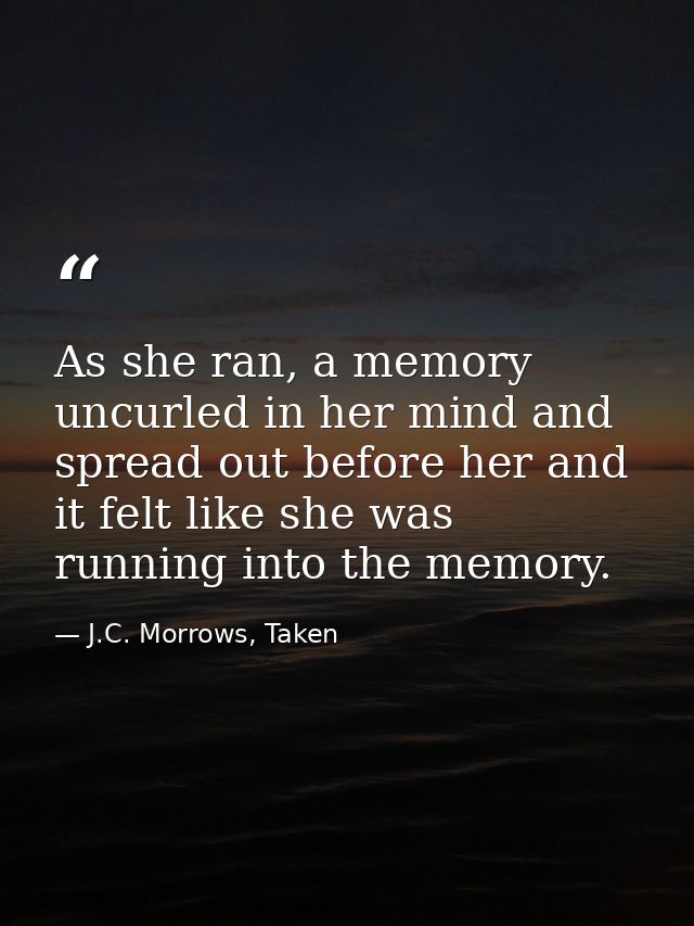 As she ran, a memory uncurled in her mind and spread out before her and it felt like she was running into the memory. — J.C. Morrows, Taken