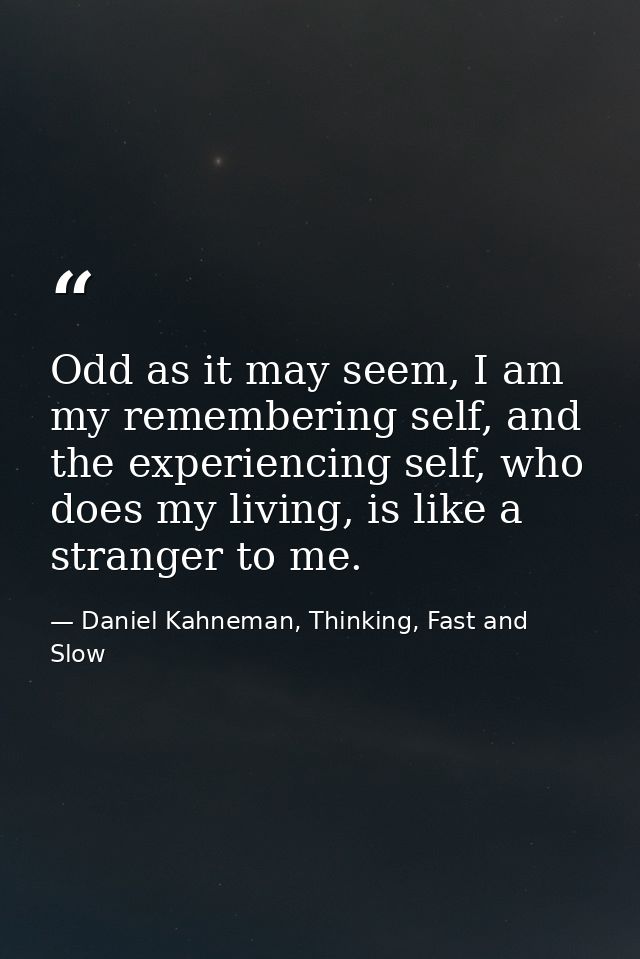 Odd as it may seem, I am my remembering self, and the experiencing self, who does my living, is like a stranger to me. — Daniel Kahneman, Thinking, Fast and Slow
