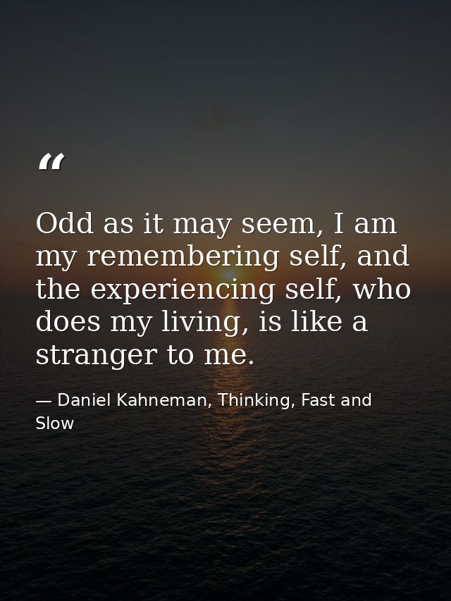 Odd as it may seem, I am my remembering self, and the experiencing self, who does my living, is like a stranger to me. — Daniel Kahneman, Thinking, Fast and Slow