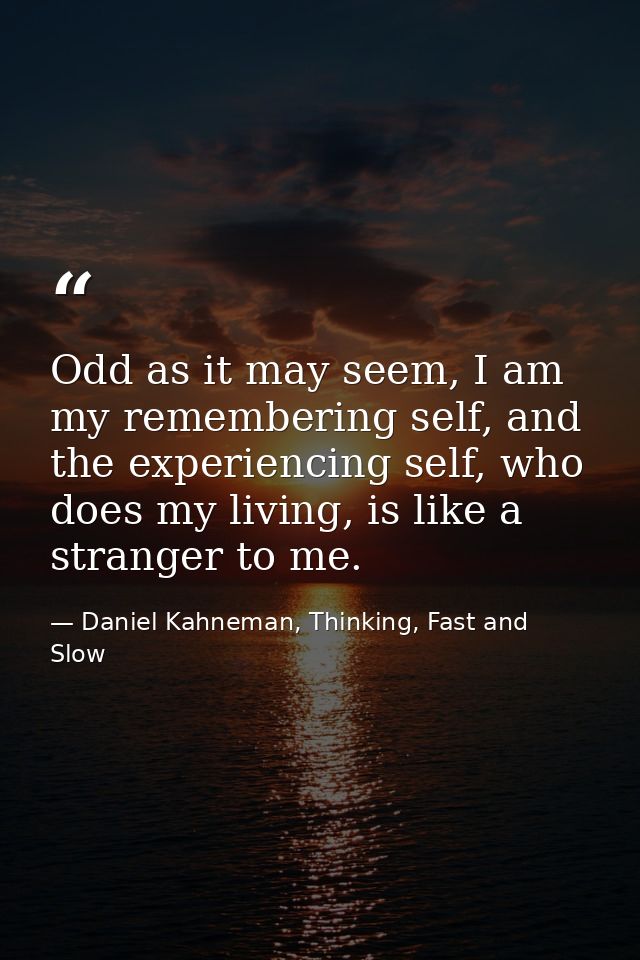 Odd as it may seem, I am my remembering self, and the experiencing self, who does my living, is like a stranger to me. — Daniel Kahneman, Thinking, Fast and Slow