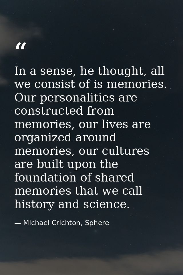In a sense, he thought, all we consist of is memories. Our personalities are constructed from memories, our lives are or — Michael Crichton, Sphere
